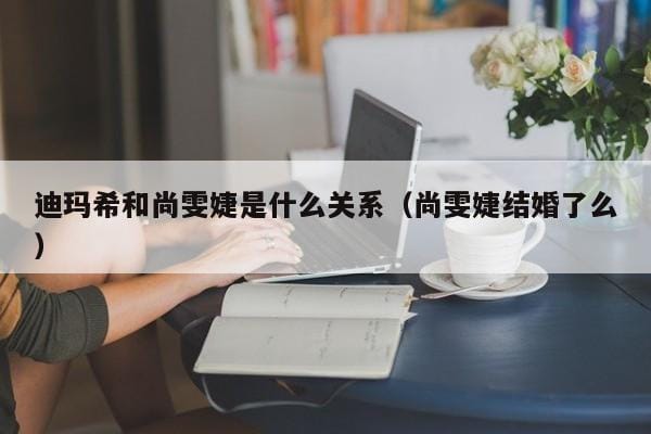 迪玛希和尚雯婕是什么关系(尚雯婕结婚了么) 迪玛希和尚雯婕是什么关系(尚雯婕结婚了么)