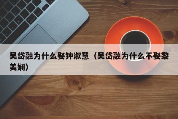 吴岱融为什么娶钟淑慧(吴岱融为什么不娶黎美娴) 吴岱融为什么娶钟淑慧(吴岱融为什么不娶黎美娴)