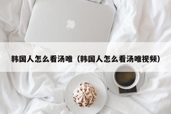 韩国人怎么看汤唯(韩国人怎么看汤唯视频) 韩国人怎么看汤唯(韩国人怎么看汤唯视频)