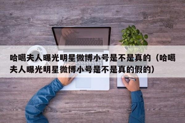 哈噶夫人曝光明星微博小号是不是真的(哈噶夫人曝光明星微博小号是不是真的假的) 哈噶夫人曝光明星微博小号是不是真的(哈噶夫人曝光明星微博小号是不是真的假的)