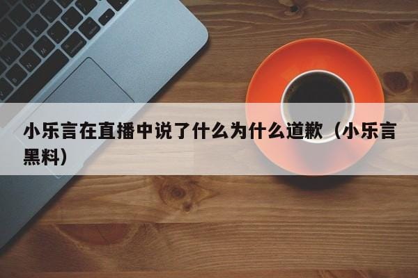 小乐言在直播中说了什么为什么道歉(小乐言黑料) 小乐言在直播中说了什么为什么道歉(小乐言黑料)