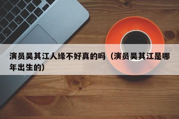 演员吴其江人缘不好真的吗(演员吴其江是哪年出生的) 演员吴其江人缘不好真的吗(演员吴其江是哪年出生的)