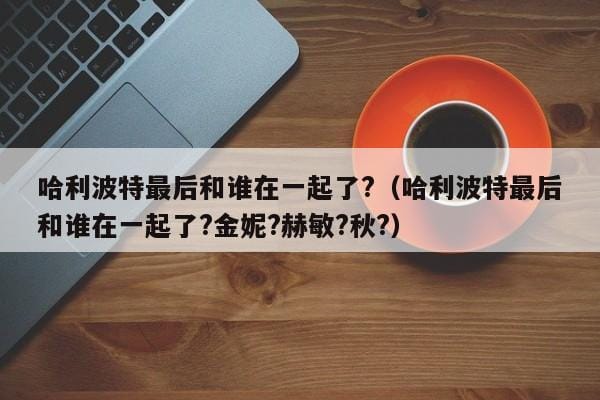 哈利波特最后和谁在一起了?(哈利波特最后和谁在一起了?金妮?赫敏?秋?) 哈利波特最后和谁在一起了?(哈利波特最后和谁在一起了?金妮?赫敏?秋?)
