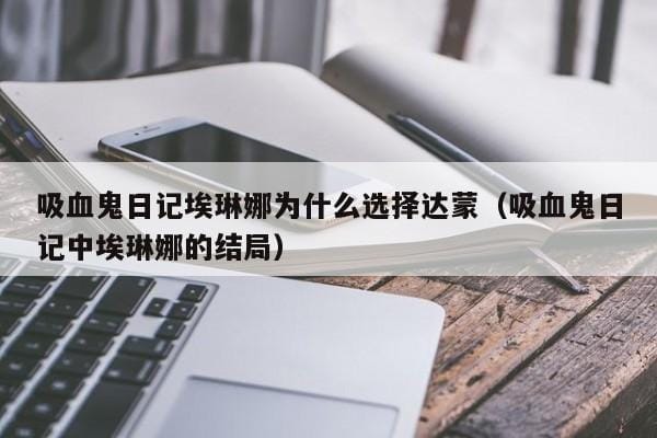 吸血鬼日记埃琳娜为什么选择达蒙(吸血鬼日记中埃琳娜的结局) 吸血鬼日记埃琳娜为什么选择达蒙(吸血鬼日记中埃琳娜的结局)