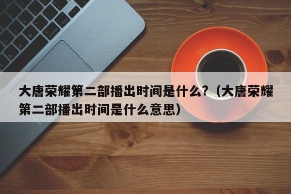 大唐荣耀第二部播出时间是什么?(大唐荣耀第二部播出时间是什么意思) 大唐荣耀第二部播出时间是什么?(大唐荣耀第二部播出时间是什么意思)