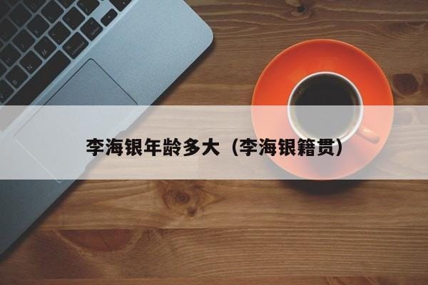 李海银年龄多大(李海银籍贯) 李海银年龄多大(李海银籍贯)