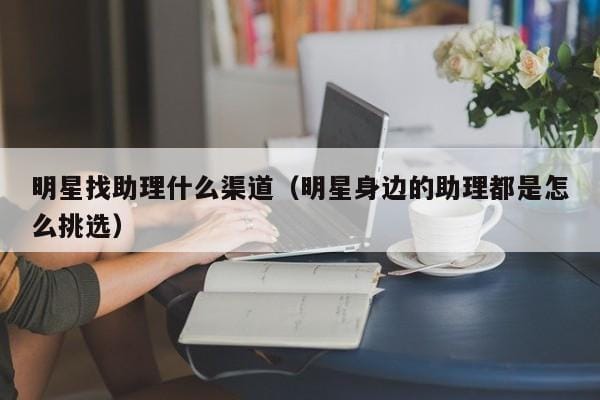 明星找助理什么渠道(明星身边的助理都是怎么挑选) 明星找助理什么渠道(明星身边的助理都是怎么挑选)