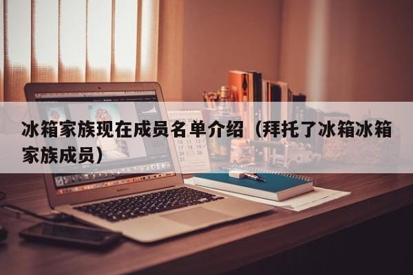 冰箱家族现在成员名单介绍(拜托了冰箱冰箱家族成员) 冰箱家族现在成员名单介绍(拜托了冰箱冰箱家族成员)