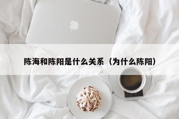 陈海和陈阳是什么关系(为什么陈阳) 陈海和陈阳是什么关系(为什么陈阳)
