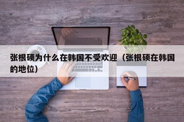 张根硕为什么在韩国不受欢迎(张根硕在韩国的地位) 张根硕为什么在韩国不受欢迎(张根硕在韩国的地位)