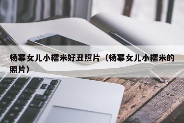 杨幂女儿小糯米好丑照片(杨幂女儿小糯米的照片) 杨幂女儿小糯米好丑照片(杨幂女儿小糯米的照片)