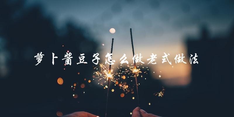 萝卜酱豆子怎么做老式做法 萝卜酱豆子怎么做老式做法