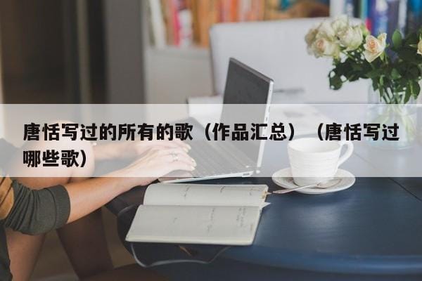 唐恬写过的所有的歌(作品汇总)(唐恬写过哪些歌) 唐恬写过的所有的歌(作品汇总)(唐恬写过哪些歌)