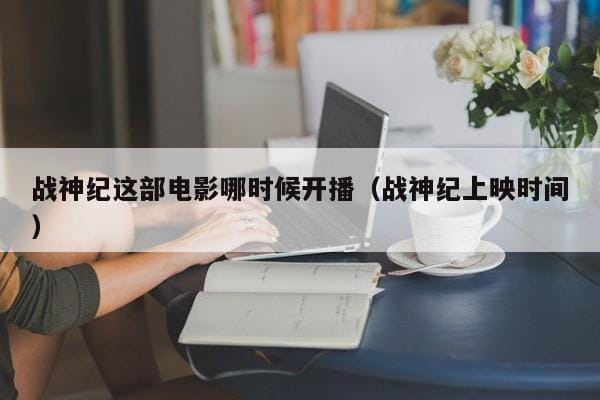 战神纪这部电影哪时候开播(战神纪上映时间) 战神纪这部电影哪时候开播(战神纪上映时间)