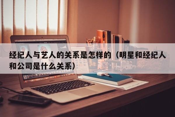 经纪人与艺人的关系是怎样的(明星和经纪人和公司是什么关系) 经纪人与艺人的关系是怎样的(明星和经纪人和公司是什么关系)