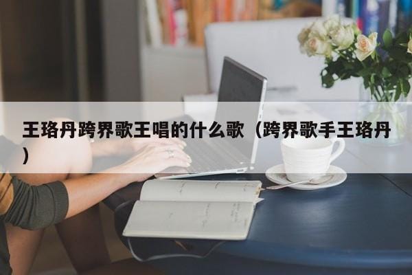 王珞丹跨界歌王唱的什么歌(跨界歌手王珞丹) 王珞丹跨界歌王唱的什么歌(跨界歌手王珞丹)