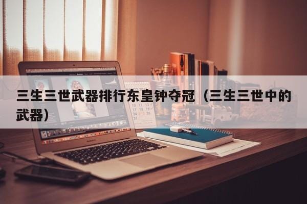 三生三世武器排行东皇钟夺冠(三生三世中的武器) 三生三世武器排行东皇钟夺冠(三生三世中的武器)