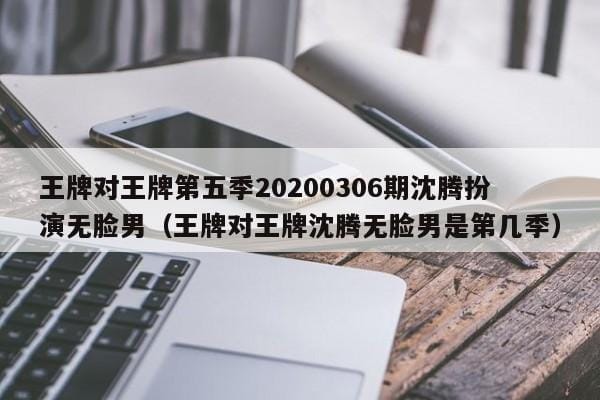 王牌对王牌第五季20200306期沈腾扮演无脸男(王牌对王牌沈腾无脸男是第几季) 王牌对王牌第五季20200306期沈腾扮演无脸男(王牌对王牌沈腾无脸男是第几季)