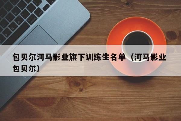 包贝尔河马影业旗下训练生名单(河马影业 包贝尔) 包贝尔河马影业旗下训练生名单(河马影业 包贝尔)