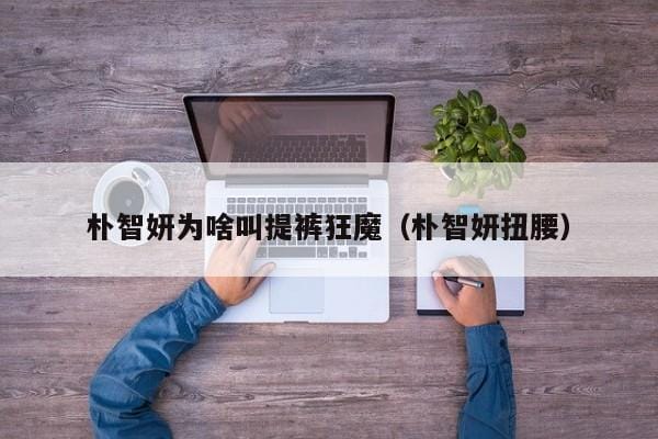 朴智妍为啥叫提裤狂魔(朴智妍扭腰) 朴智妍为啥叫提裤狂魔(朴智妍扭腰)