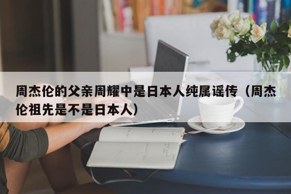周杰伦的父亲周耀中是日本人纯属谣传(周杰伦祖先是不是日本人) 周杰伦的父亲周耀中是日本人纯属谣传(周杰伦祖先是不是日本人)
