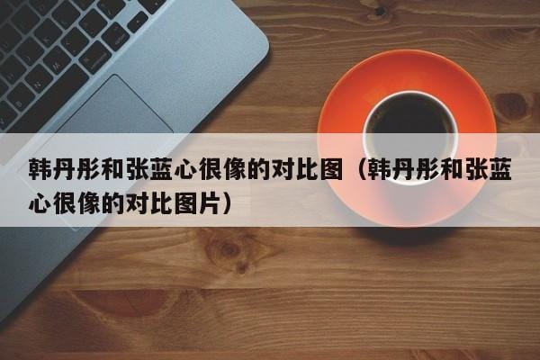 韩丹彤和张蓝心很像的对比图(韩丹彤和张蓝心很像的对比图片) 韩丹彤和张蓝心很像的对比图(韩丹彤和张蓝心很像的对比图片)
