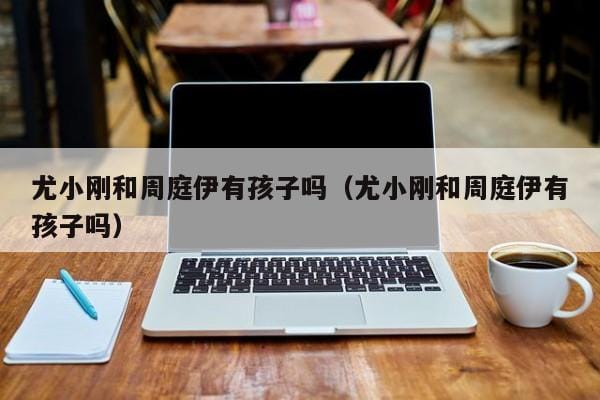 尤小刚和周庭伊有孩子吗(尤小刚和周庭伊有孩子吗) 尤小刚和周庭伊有孩子吗(尤小刚和周庭伊有孩子吗)
