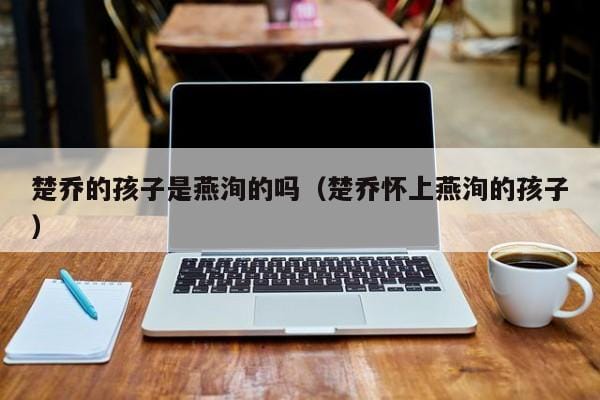楚乔的孩子是燕洵的吗(楚乔怀上燕洵的孩子) 楚乔的孩子是燕洵的吗(楚乔怀上燕洵的孩子)