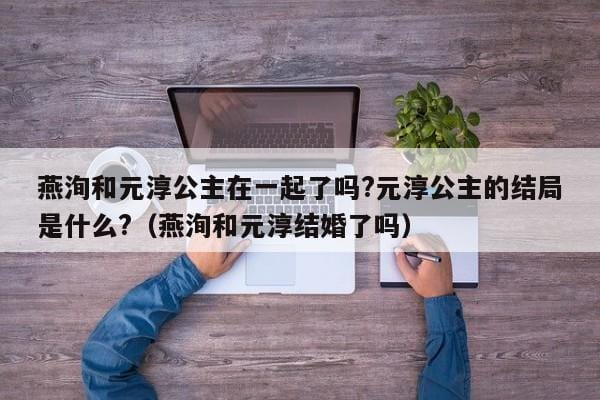 燕洵和元淳公主在一起了吗?元淳公主的结局是什么?（燕洵和元淳结婚了吗） 
