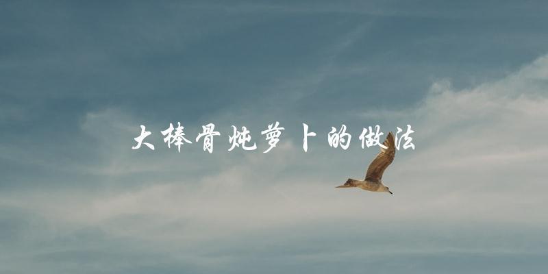 大棒骨炖萝卜的做法 大棒骨炖萝卜的做法