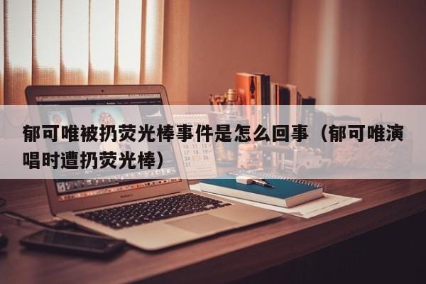 郁可唯被扔荧光棒事件是怎么回事(郁可唯演唱时遭扔荧光棒) 郁可唯被扔荧光棒事件是怎么回事(郁可唯演唱时遭扔荧光棒)