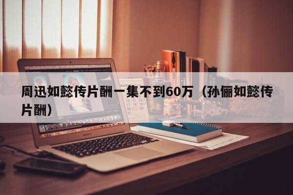 周迅如懿传片酬一集不到60万(孙俪如懿传片酬) 周迅如懿传片酬一集不到60万(孙俪如懿传片酬)