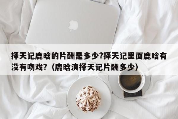 择天记鹿晗的片酬是多少?择天记里面鹿晗有没有吻戏?（鹿晗演择天记片酬多少） 