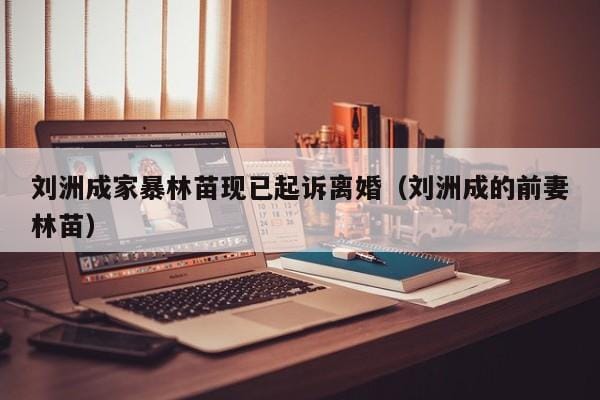 刘洲成家暴林苗现已起诉离婚(刘洲成的前妻林苗) 刘洲成家暴林苗现已起诉离婚(刘洲成的前妻林苗)