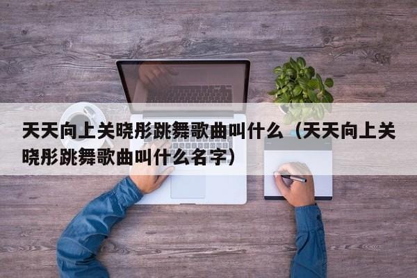 天天向上关晓彤跳舞歌曲叫什么(天天向上关晓彤跳舞歌曲叫什么名字) 天天向上关晓彤跳舞歌曲叫什么(天天向上关晓彤跳舞歌曲叫什么名字)