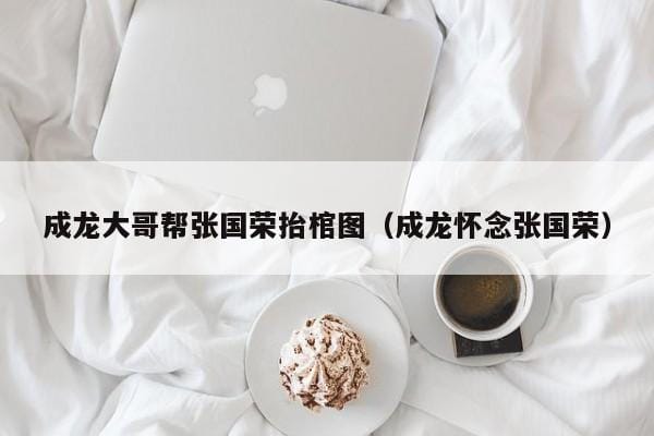 成龙大哥帮张国荣抬棺图(成龙怀念张国荣) 成龙大哥帮张国荣抬棺图(成龙怀念张国荣)