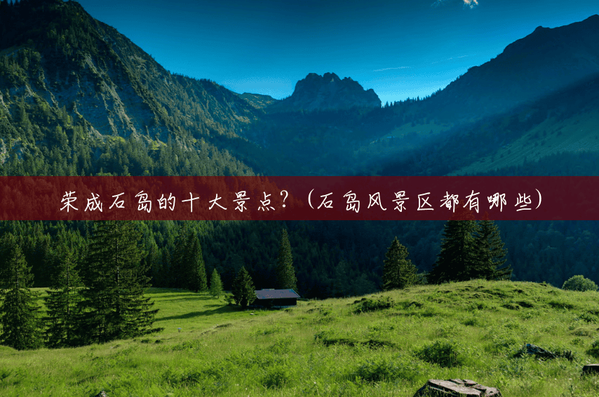 荣成石岛的十大景点?(石岛风景区都有哪些) 荣成石岛的十大景点?(石岛风景区都有哪些)