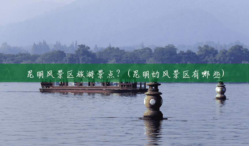 昆明风景区旅游景点?(昆明的风景区有哪些) 昆明风景区旅游景点?(昆明的风景区有哪些)