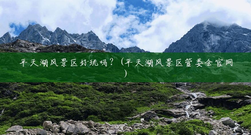 平天湖风景区好玩吗？(平天湖风景区管委会官网)