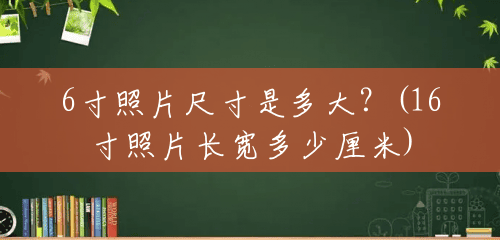 6寸照片尺寸是多大?(16寸照片长宽多少厘米) 6寸照片尺寸是多大?(16寸照片长宽多少厘米)