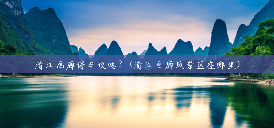 清江画廊停车攻略?(清江画廊风景区在哪里) 清江画廊停车攻略?(清江画廊风景区在哪里)
