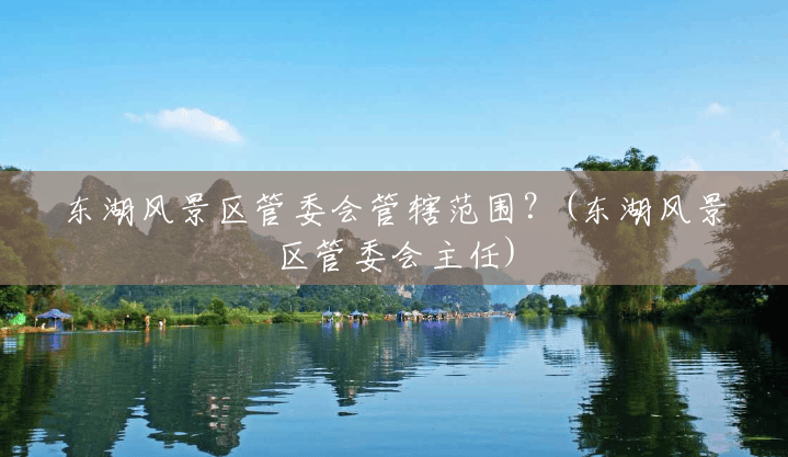 东湖风景区管委会管辖范围?(东湖风景区管委会主任) 东湖风景区管委会管辖范围?(东湖风景区管委会主任)