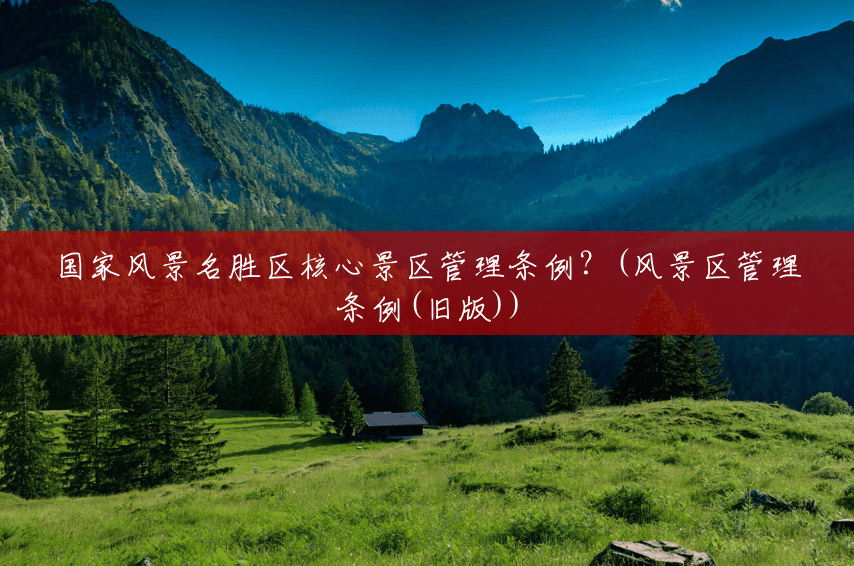 国家风景名胜区核心景区管理条例?(风景区管理条例(旧版)) 国家风景名胜区核心景区管理条例?(风景区管理条例(旧版))