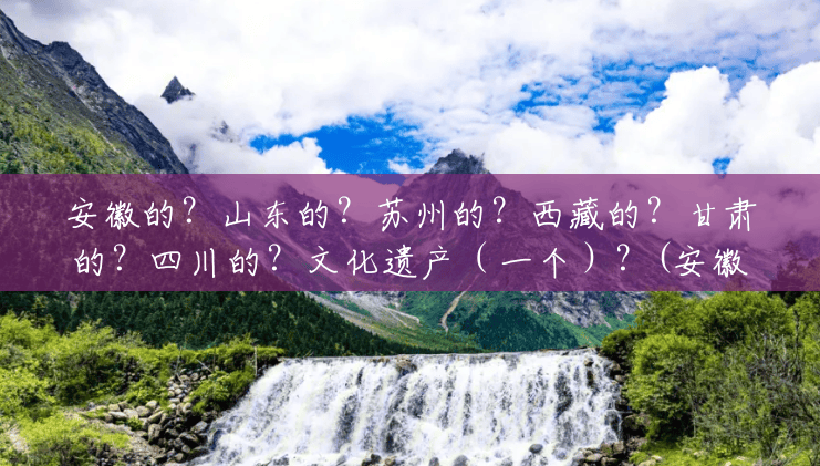 安徽的？山东的？苏州的？西藏的？甘肃的？四川的？文化遗产（一个）？(安徽有哪些风景区好玩的地方)