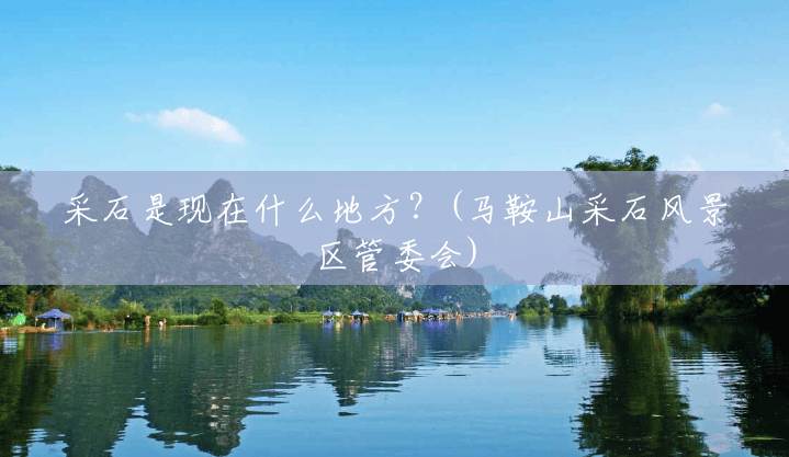 采石是现在什么地方?(马鞍山采石风景区管委会) 采石是现在什么地方?(马鞍山采石风景区管委会)
