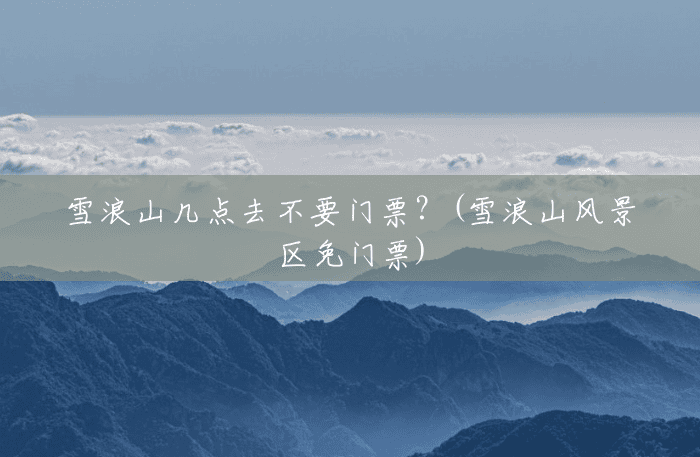 雪浪山几点去不要门票?(雪浪山风景区免门票) 雪浪山几点去不要门票?(雪浪山风景区免门票)