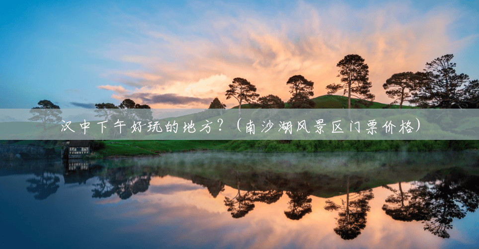 汉中下午好玩的地方?(南沙湖风景区门票价格) 汉中下午好玩的地方?(南沙湖风景区门票价格)