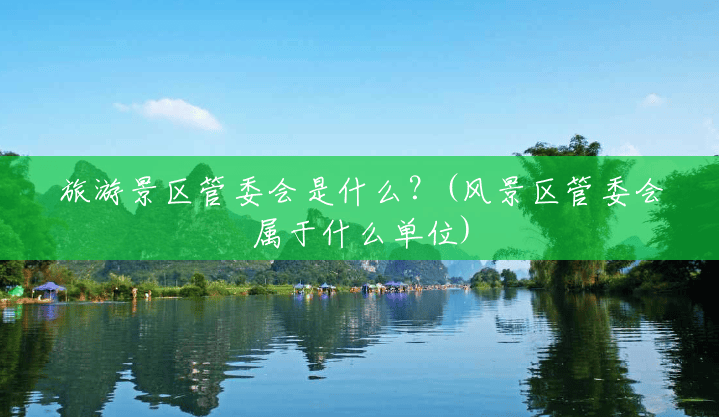 旅游景区管委会是什么？(风景区管委会属于什么单位)