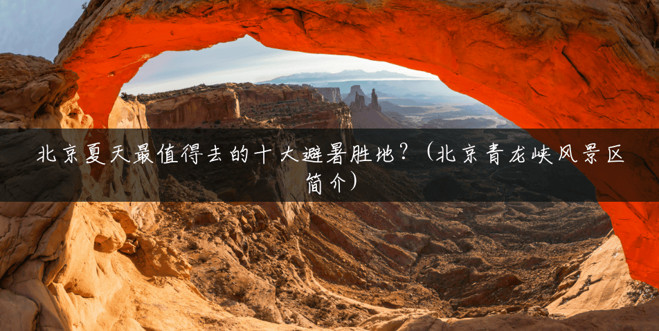 北京夏天最值得去的十大避暑胜地?(北京青龙峡风景区简介) 北京夏天最值得去的十大避暑胜地?(北京青龙峡风景区简介)