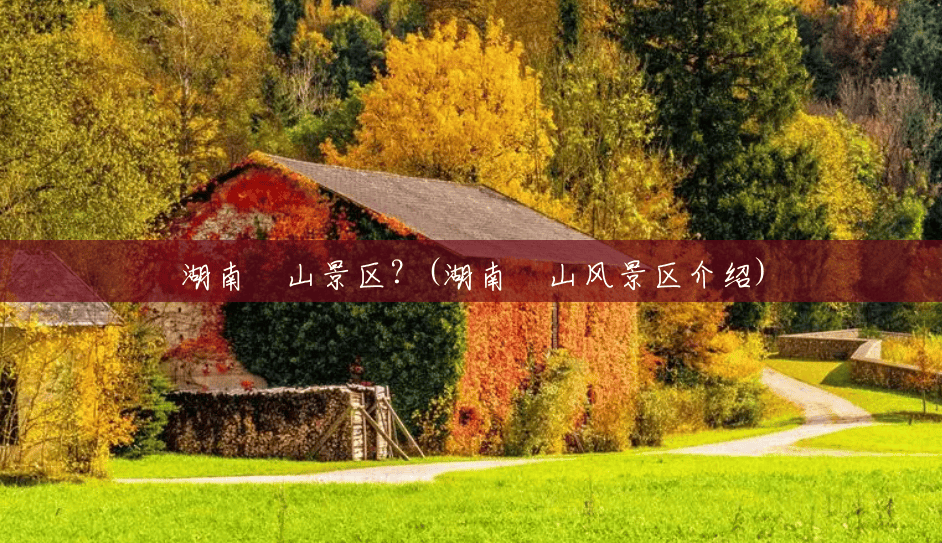 湖南崀山景区?(湖南崀山风景区介绍) 湖南崀山景区?(湖南崀山风景区介绍)
